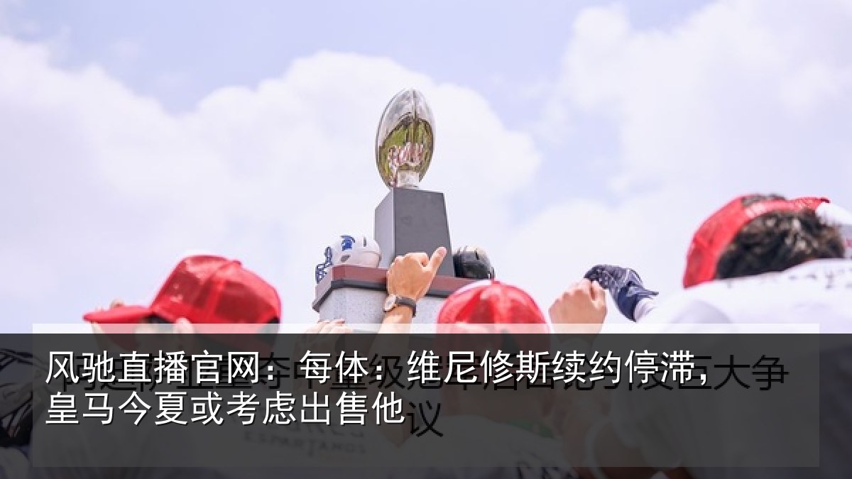 风驰直播官网：每体：维尼修斯续约停滞，皇马今夏或考虑出售他