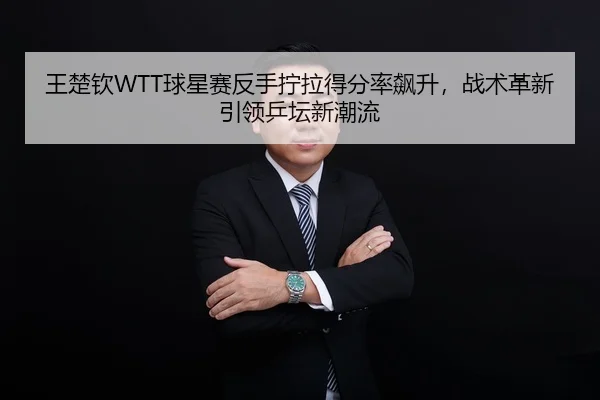 王楚钦WTT球星赛反手拧拉得分率飙升，战术革新引领乒坛新潮流