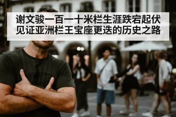 谢文骏一百一十米栏生涯跌宕起伏见证亚洲栏王宝座更迭的历史之路