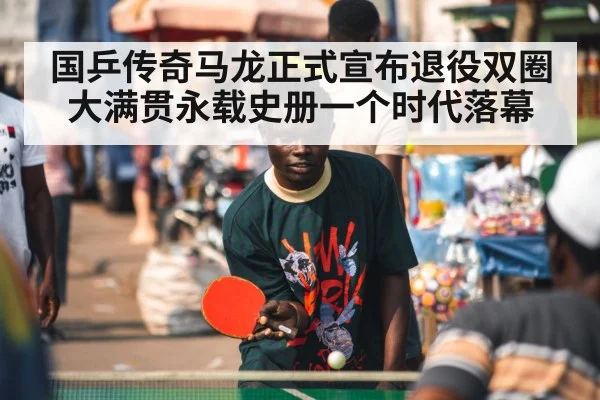 国乒传奇马龙正式宣布退役双圈大满贯永载史册一个时代落幕