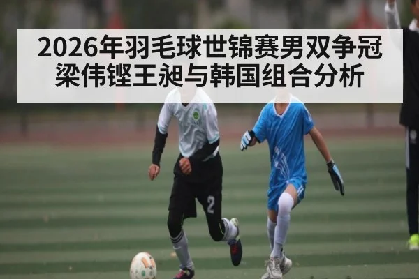 2026年羽毛球世锦赛男双争冠 梁伟铿王昶与韩国组合分析